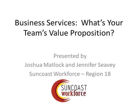 Business Services: What’s Your Team’s Value Proposition? Presented by Joshua Matlock and Jennifer Seavey Suncoast Workforce – Region 18.