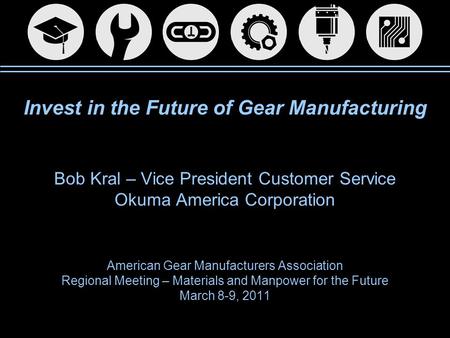 Invest in the Future of Gear Manufacturing Bob Kral – Vice President Customer Service Okuma America Corporation American Gear Manufacturers Association.