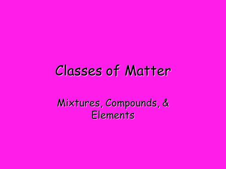 Classes of Matter Mixtures, Compounds, & Elements.