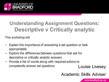 Understanding Assignment Questions : Descriptive v Critically analytic Louise Livesey Academic Skills Adviser This workshop will −Explain the importance.