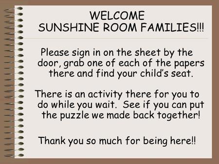 WELCOME SUNSHINE ROOM FAMILIES!!! Please sign in on the sheet by the door, grab one of each of the papers there and find your child’s seat. There is an.