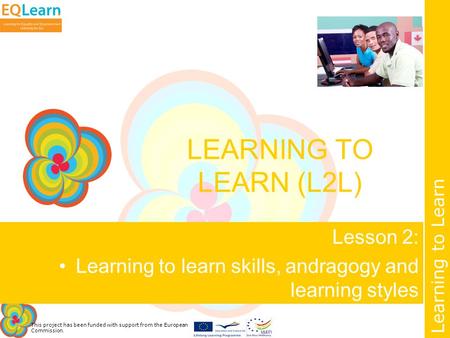 This project has been funded with support from the European Commission. Learning to Learn LEARNING TO LEARN (L2L) Lesson 2: Learning to learn skills, andragogy.