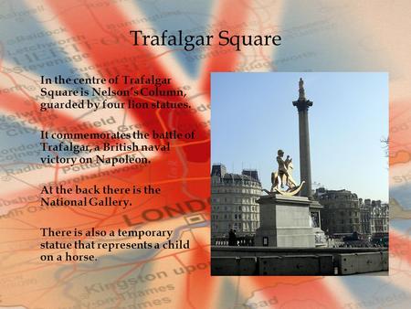 Trafalgar Square In the centre of Trafalgar Square is Nelson’s Column, guarded by four lion statues. It commemorates the battle of Trafalgar, a British.