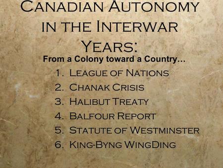 Canadian Autonomy in the Interwar Years: 1.League of Nations 2.Chanak Crisis 3.Halibut Treaty 4.Balfour Report 5.Statute of Westminster 6.King-Byng WingDing.