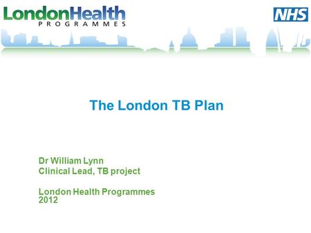 The London TB Plan Dr William Lynn Clinical Lead, TB project London Health Programmes 2012.
