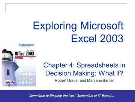 Exploring Office 2003 Vol 1 2/e - Grauer and Barber 1 Committed to Shaping the Next Generation of IT Experts. Chapter 4: Spreadsheets in Decision Making: