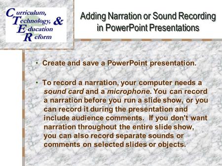 Adding Narration or Sound Recording in PowerPoint Presentations Your Logo Here Create and save a PowerPoint presentation. To record a narration, your computer.