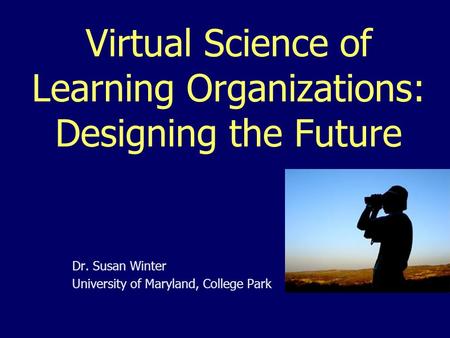 Virtual Science of Learning Organizations: Designing the Future Dr. Susan Winter University of Maryland, College Park.