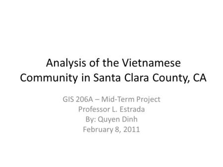 Analysis of the Vietnamese Community in Santa Clara County, CA GIS 206A – Mid-Term Project Professor L. Estrada By: Quyen Dinh February 8, 2011.