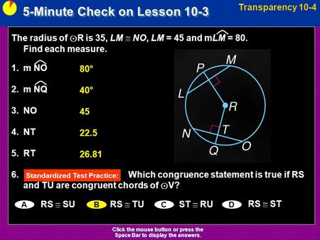 5-Minute Check on Lesson 10-3 Transparency 10-4 Click the mouse button or press the Space Bar to display the answers. The radius of ⊙ R is 35, LM  NO,
