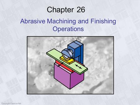 Copyright Prentice-Hall Chapter 26 Abrasive Machining and Finishing Operations.
