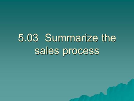 5.03Summarize the sales process. Steps of the Sale  Approach the customer.  Determine needs. Determine what the customer wants and needs.  Present.