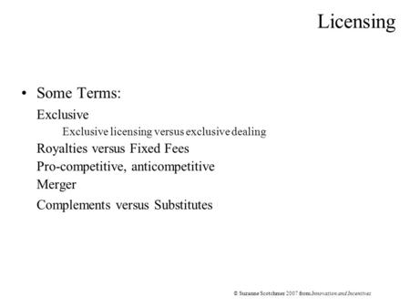 © Suzanne Scotchmer 2007 from Innovation and Incentives Licensing Some Terms: Exclusive Exclusive licensing versus exclusive dealing Royalties versus Fixed.