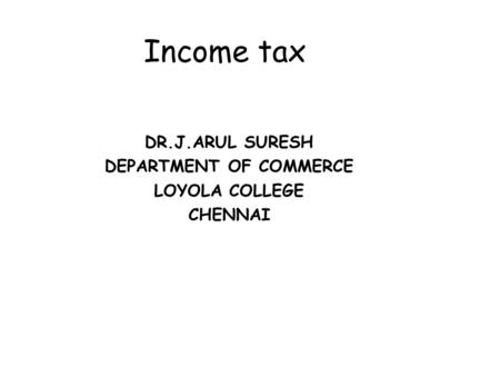 Income tax DR.J.ARUL SURESH DEPARTMENT OF COMMERCE LOYOLA COLLEGE CHENNAI.