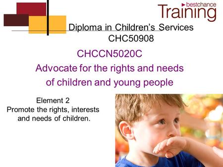 Diploma in Children’s Services CHC50908 CHCCN5020C Advocate for the rights and needs of children and young people Element 2 Promote the rights, interests.
