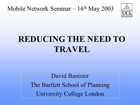 REDUCING THE NEED TO TRAVEL David Banister The Bartlett School of Planning University College London Mobile Network Seminar – 16 th May 2003.