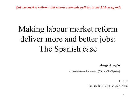 1 Making labour market reform deliver more and better jobs: The Spanish case ETUC Brussels 20 - 21 March 2006 Jorge Aragón Comisiones Obreras (CC.OO.-Spain)