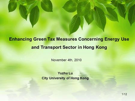 Enhancing Green Tax Measures Concerning Energy Use and Transport Sector in Hong Kong Yuzhu Lu City University of Hong Kong November 4th, 2010 1/12.