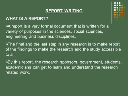 REPORT WRITING WHAT IS A REPORT?  A report is a very formal document that is written for a variety of purposes in the sciences, social sciences, engineering.