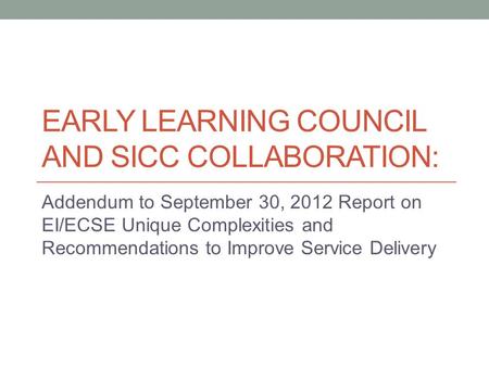 EARLY LEARNING COUNCIL AND SICC COLLABORATION: Addendum to September 30, 2012 Report on EI/ECSE Unique Complexities and Recommendations to Improve Service.