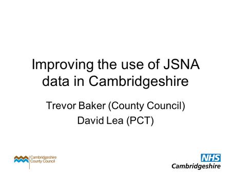 Improving the use of JSNA data in Cambridgeshire Trevor Baker (County Council) David Lea (PCT)