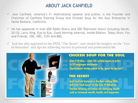 ABOUT JACK CANFIELD Jack Canfield, America’s #1 motivational speaker and author, is the Founder and Chairman of Canfield Training Group and Chicken Soup.