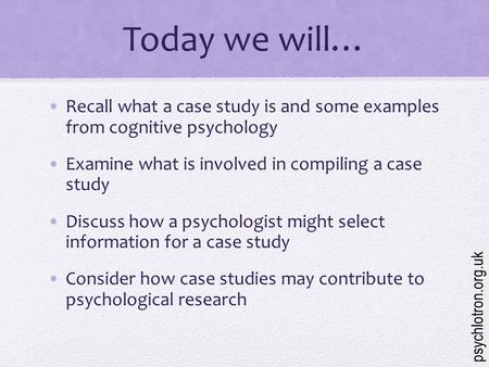 Today we will… Recall what a case study is and some examples from cognitive psychology Examine what is involved in compiling a case study Discuss how.