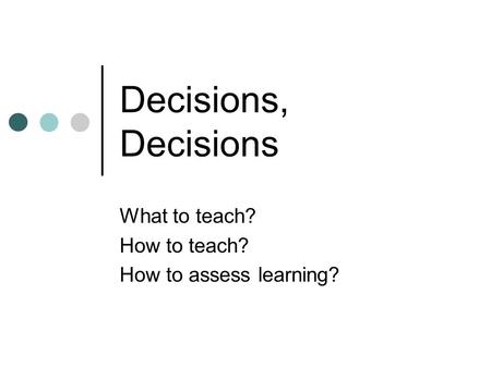 Decisions, Decisions What to teach? How to teach? How to assess learning?