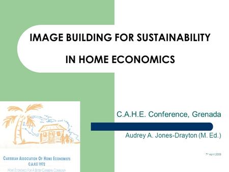 IMAGE BUILDING FOR SUSTAINABILITY IN HOME ECONOMICS C.A.H.E. Conference, Grenada Audrey A. Jones-Drayton (M. Ed.) 7 th April 2009.