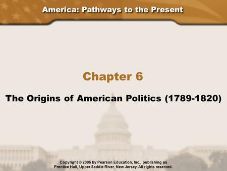 America: Pathways to the Present Chapter 6 The Origins of American Politics (1789-1820) Copyright © 2005 by Pearson Education, Inc., publishing as Prentice.