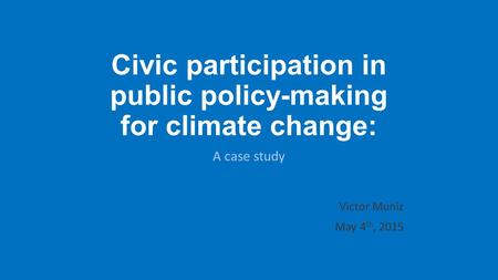 Civic participation in public policy-making for climate change: A case study Victor Muniz May 4 th, 2015.