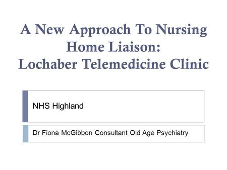 A New Approach To Nursing Home Liaison: Lochaber Telemedicine Clinic NHS Highland Dr Fiona McGibbon Consultant Old Age Psychiatry.