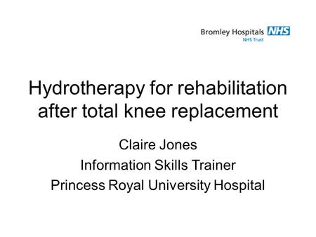 Hydrotherapy for rehabilitation after total knee replacement Claire Jones Information Skills Trainer Princess Royal University Hospital.