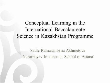Conceptual Learning in the International Baccalaureate Science in Kazakhstan Programme Saule Ramazanovna Akhmetova Nazarbayev Intellectual School of Astana.