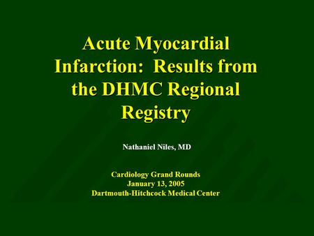 Acute Myocardial Infarction: Results from the DHMC Regional Registry Nathaniel Niles, MD Cardiology Grand Rounds January 13, 2005 Dartmouth-Hitchcock Medical.