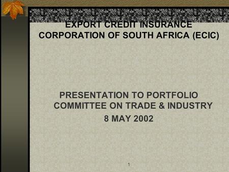 1 EXPORT CREDIT INSURANCE CORPORATION OF SOUTH AFRICA (ECIC) PRESENTATION TO PORTFOLIO COMMITTEE ON TRADE & INDUSTRY 8 MAY 2002.