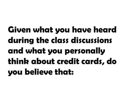 Given what you have heard during the class discussions and what you personally think about credit cards, do you believe that: