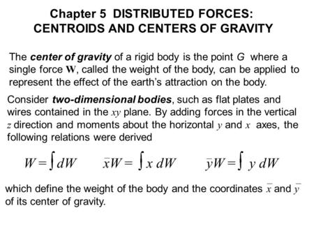 The center of gravity of a rigid body is the point G where a single force W, called the weight of the body, can be applied to represent the effect of the.