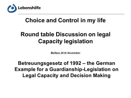 Choice and Control in my life Round table Discussion on legal Capacity legislation Belfast, 26 th November Betreuungsgesetz of 1992 – the German Example.