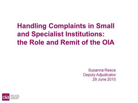 Handling Complaints in Small and Specialist Institutions: the Role and Remit of the OIA Susanna Reece Deputy Adjudicator 29 June 2010.