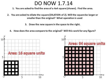 DO NOW 1.7.14 1. You are asked to find the area of a 4x4 square (shown). Find the area. 2.You are asked to dilate the square (DILATION of 2). Will the.