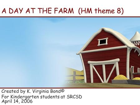 A DAY AT THE FARM (HM theme 8) Created by K. Virginia Bond© For Kindergarten students at SRCSD April 14, 2006.