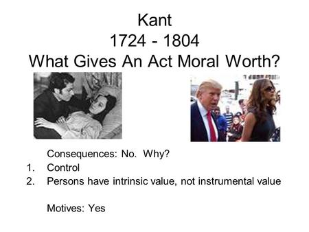 Kant 1724 - 1804 What Gives An Act Moral Worth? Consequences: No. Why? 1.Control 2.Persons have intrinsic value, not instrumental value Motives: Yes.