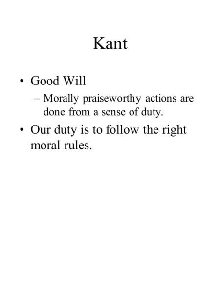 Kant Good Will –Morally praiseworthy actions are done from a sense of duty. Our duty is to follow the right moral rules.
