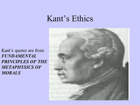 Kant’s Ethics Kant’s quotes are from FUNDAMENTAL PRINCIPLES OF THE METAPHYSICS OF MORALS.