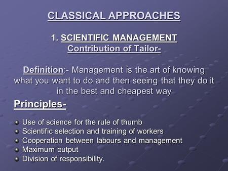 CLASSICAL APPROACHES 1. SCIENTIFIC MANAGEMENT Contribution of Tailor- Definition:- Management is the art of knowing what you want to do and then seeing.