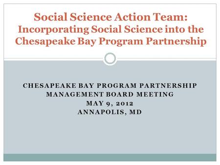 CHESAPEAKE BAY PROGRAM PARTNERSHIP MANAGEMENT BOARD MEETING MAY 9, 2012 ANNAPOLIS, MD Social Science Action Team: Incorporating Social Science into the.