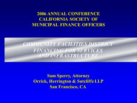 2006 ANNUAL CONFERENCE CALIFORNIA SOCIETY OF MUNICIPAL FINANCE OFFICERS COMMUNITY FACILITIES DISTRICT FINANCING FOR SERVICES AND INFRASTRUCTURE Sam Sperry,