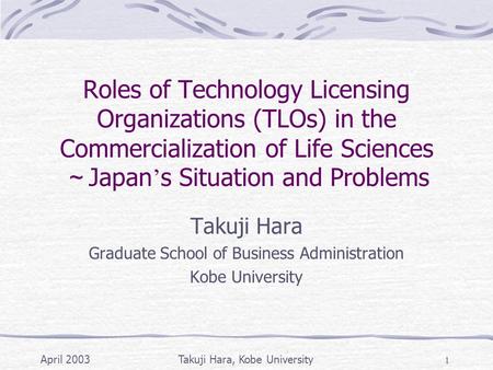April 2003Takuji Hara, Kobe University 1 Roles of Technology Licensing Organizations (TLOs) in the Commercialization of Life Sciences ～ Japan ’ s Situation.