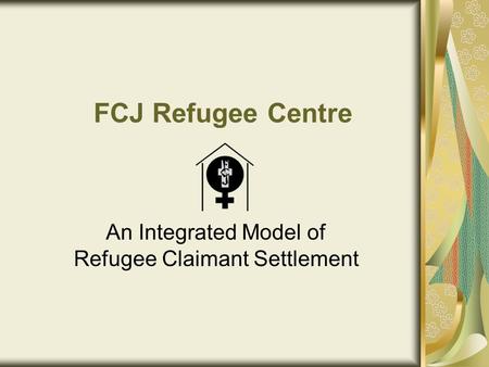 FCJ Refugee Centre An Integrated Model of Refugee Claimant Settlement.